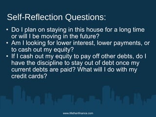 Self-Reflection Questions: 
• Do I plan on staying in this house for a long time 
or will I be moving in the future? 
• Am I looking for lower interest, lower payments, or 
to cash out my equity? 
• If I cash out my equity to pay off other debts, do I 
have the discipline to stay out of debt once my 
current debts are paid? What will I do with my 
credit cards? 
www.lifethenfinance.com 
 