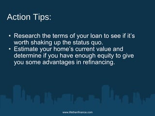 www.lifethenfinance.com 
Action Tips: 
• Research the terms of your loan to see if it’s 
worth shaking up the status quo. 
• Estimate your home’s current value and 
determine if you have enough equity to give 
you some advantages in refinancing. 
 