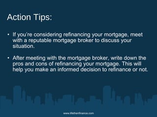 www.lifethenfinance.com 
Action Tips: 
• If you’re considering refinancing your mortgage, meet 
with a reputable mortgage broker to discuss your 
situation. 
• After meeting with the mortgage broker, write down the 
pros and cons of refinancing your mortgage. This will 
help you make an informed decision to refinance or not. 
