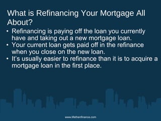 What is Refinancing Your Mortgage All 
About? 
• Refinancing is paying off the loan you currently 
have and taking out a new mortgage loan. 
• Your current loan gets paid off in the refinance 
when you close on the new loan. 
• It’s usually easier to refinance than it is to acquire a 
mortgage loan in the first place. 
www.lifethenfinance.com 
 