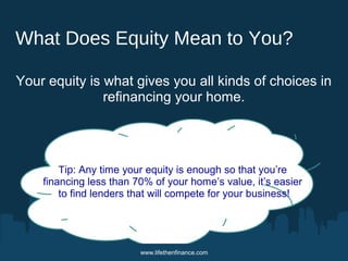 What Does Equity Mean to You? 
Your equity is what gives you all kinds of choices in 
refinancing your home. 
Tip: Any time your equity is enough so that you’re 
financing less than 70% of your home’s value, it’s easier 
to find lenders that will compete for your business! 
www.lifethenfinance.com 
 