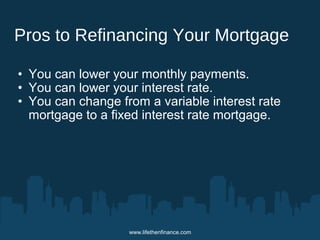 Pros to Refinancing Your Mortgage 
• You can lower your monthly payments. 
• You can lower your interest rate. 
• You can change from a variable interest rate 
mortgage to a fixed interest rate mortgage. 
www.lifethenfinance.com 
 
