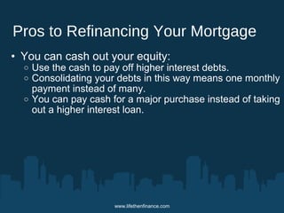 Pros to Refinancing Your Mortgage 
• You can cash out your equity: 
o Use the cash to pay off higher interest debts. 
o Consolidating your debts in this way means one monthly 
payment instead of many. 
o You can pay cash for a major purchase instead of taking 
out a higher interest loan. 
www.lifethenfinance.com 
 