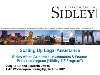 BEIJING BRUSSELS CHICAGO DALLAS FRANKFURT GENEVA HONG KONG LONDON LOS ANGELES NEW YORK SAN FRANCISCO SHANGHAI SINGAPORE SYDNEY TOKYO WASHINGTON, D.C.




                              Scaling Up Legal Assistance
                  Sidley Africa-Asia trade, investments & finance
                     Pro bono program (“Sidley TIF Program”)
        Jung-ui Sul and Elizabeth Uwaifo
        IFAD Workshop on Scaling Up, 14 June 2012
 