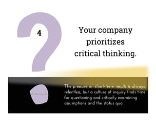 Your company
prioritizes
critical thinking.
4
The pressure on short-term results is always
relentless, but a culture of inquiry finds time
for questioning and critically examining
assumptions and the status quo.
 