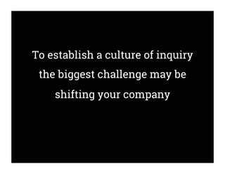 To establish a culture of inquiry
the biggest challenge may be
shifting your company
 