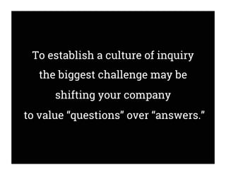 To establish a culture of inquiry
the biggest challenge may be
shifting your company
to value “questions” over “answers.”
 