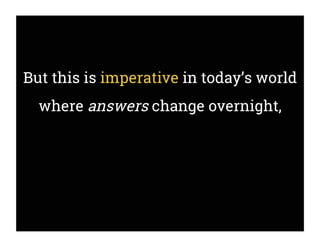 But this is imperative in today’s world
where answers change overnight,
 