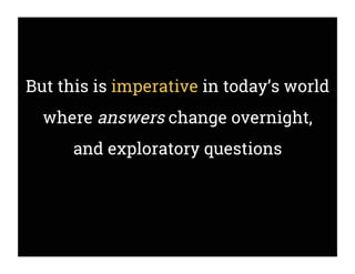 But this is imperative in today’s world
where answers change overnight,
and exploratory questions
 
