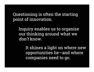 Questioning is often the starting
point of innovation.
Inquiry enables us to organize
our thinking around what we
don’t know.
It shines a light on where new
opportunities lie—and where
companies need to go.
 