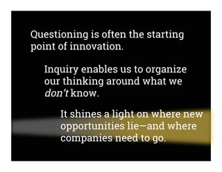 Questioning is often the starting
point of innovation.
Inquiry enables us to organize
our thinking around what we
don’t know.
It shines a light on where new
opportunities lie—and where
companies need to go.
 
