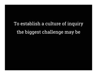To establish a culture of inquiry
the biggest challenge may be
 