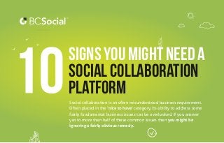Social collaboration is an often misunderstood business requirement.
Often placed in the ‘nice to have’ category, its ability to address some
fairly fundamental business issues can be overlooked. If you answer
yes to more than half of these common issues then you might be
ignoring a fairly obvious remedy.
Signs you might need a
social Collaboration
platform
 