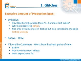 1: Glitches
Excessive amount of Production bugs:
• Unknown
• How long have they been there? 1, 2 or more Test cycles?
• Why not discovered earlier?
• Not only investing more in testing but also considering changing
Testing Strategy
• Known – Why?
• If found by Customers - Worst from business point of view
• Bad PR
• May have disastrous effects
• Most expensive to fix
 