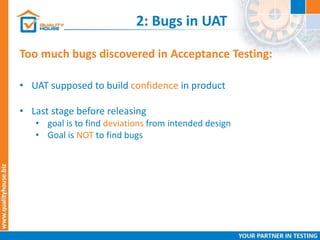2: Bugs in UAT
Too much bugs discovered in Acceptance Testing:
• UAT supposed to build confidence in product
• Last stage before releasing
• goal is to find deviations from intended design
• Goal is NOT to find bugs
 