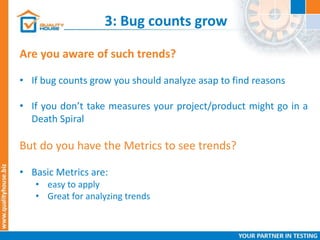 3: Bug counts grow
Are you aware of such trends?
• If bug counts grow you should analyze asap to find reasons
• If you don’t take measures your project/product might go in a
Death Spiral
But do you have the Metrics to see trends?
• Basic Metrics are:
• easy to apply
• Great for analyzing trends
 
