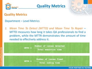 Quality Metrics
Quality Metrics
Department – Level Metrics
1. Mean Time To Detect (MTTD) and Mean Time To Repair –
MTTD measures how long it takes QA professionals to find a
problem, while the MTTR demonstrates the amount of time
needed to effectively address it.
 