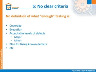 5: No clear criteria
No definition of what “enough” testing is:
• Coverage
• Execution
• Acceptable levels of defects
• Major
• Minor
• Plan for fixing known defects
• etc
 