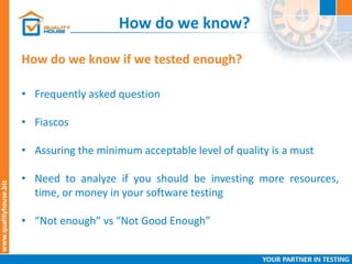 How do we know?
How do we know if we tested enough?
• Frequently asked question
• Fiascos
• Assuring the minimum acceptable level of quality is a must
• Need to analyze if you should be investing more resources,
time, or money in your software testing
• “Not enough” vs “Not Good Enough”
 