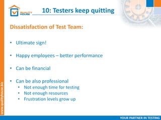 10: Testers keep quitting
Dissatisfaction of Test Team:
• Ultimate sign!
• Happy employees – better performance
• Can be financial
• Can be also professional
• Not enough time for testing
• Not enough resources
• Frustration levels grow up
 