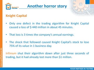 Another horror story
Knight Capital
• Only one defect in the trading algorithm for Knight Capital
caused a loss of $ 440 million in about 45 minutes.
• That loss is 3 times the company’s annual earnings.
• The shock that followed caused Knight Capital’s stock to lose
75% of its value in 1 business day.
Infinium shut their algorithm down after just three seconds of
trading, but it had already lost more than $1 million.
 