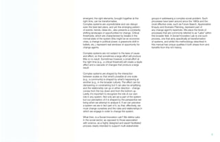 emergent; the right elements, brought together at the
right time, can be transformative.
Complex systems are unpredictable and can disrupt
even the best-laid plans, and yet this emerging pattern
of events, trends, ideas etc., also presents a constantly
shifting landscape of opportunities for change. Critical
thresholds, which are characterized by breaks in the
normal state of the system (this might be an economic
crisis, a change in political power, a grassroots shift in
beliefs, etc.,) represent real windows of opportunity for
change agents.
Complex systems are not subject to the laws of cause
and effect, so that sometimes a large effort will produce
little or no result. Sometimes however, a small effort at
the right time (e.g., a critical threshold) will create a ripple
effect and a cascade of changes that produce a large
result.
Complex systems are shaped by the interaction
between scales so that what’s possible at one scale
(e.g., a community) is shaped by what’s happening at
another (e.g., in the broader culture). The effect can be
dampening or constraining but it can also be amplifying
and the relationship can go in either direction - change
comes from the top down and from the bottom up.
Lastly, it’s important to recognize the role of our own
role in any system. Not only are we a part of the system
but our perception of it is shaped by the perspective we
bring when we attempt to analyze it. If we can perceive
a system we are in fact part of it, so that, effectively, we
must change ourselves and the rules and relationships in
which we engage in order to change the system.
What then, is a Social Innovation Lab? We define Labs
in the social sector, as opposed to those associated
with science, as a highly designed and expert facilitated
process clearly intended to support multi-stakeholder
groups in addressing a complex social problem. Such
processes have been around since the 1960s and the
most effective ones, such as Future Search, Appreciative
Enquiry and Scenario Planning, represent part of
any change agent’s repertoire. We place the kinds of
processes that are commonly referred to as “Labs” within
this broader field. A Social Innovation Lab is one such
process, one that aims specifically at transformation
of systems, and whilst the methodology described in
this manual has unique qualities it both draws from and
benefits from this rich history.
7.
 