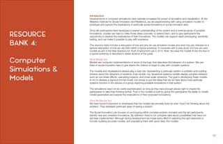 RESOURCE
BANK 4:
Computer
Simulations &
Models
Introduction
Developments in computer simulations have radically increased the power of simulation and visualization. At the
Waterloo Institute for Social Innovation and Resilience, we are experimenting with using simulation models to
prototype and explore the implications of particular social innovations in social innovation labs.
Once lab participants have developed a shared understanding of the system and a notional sense of possible
innovations, models can help to make those ideas concrete, to extend them, and to give participants the
opportunity to explore the implications of their innovations. The models can support rapid prototyping, sensitivity
testing, and can make it possible to play with scenarios.
This resource bank includes a discussion of how and why we use simulation models and what they are, followed by a
general description of how we use them within a typical workshop. It concludes with a case study of a how we used
models as part of the New Solutions for Youth Employment Lab in 2014. Note: the ways the models fit into the flow of
a typical workshop is described in earlier sections of the guide.
What Models Are
Models are computer implementations of some of the logic that describes the behavior of a system. We use
them in social innovation labs to give teams the chance to begin to play with complex systems.
The models and visualizations always play a dual role: representing a particular system or problem and building
intuition about the dynamics of systems. Even simple, toy, dynamical systems models display complex behavior
such as non-linear effects, cascading impacts, and cross-scale dynamics. The goal in developing these models
is not to develop a rigorous formal model, but simply to put the ideas that we do have about how particular
systems function in the service of a group exploring possible innovations in that system.
The simulations need not be overly sophisticated, so long as they have enough pieces right to inspire the
participants to take their thinking further. Trust in the models is built by giving the participants the ability to modify
model parameters and explore the implications of their proposed innovations.
What Models Are Not
We have found it important to emphasize that the models are primarily tools (or even “toys”) for thinking about the
problem. They represent particular ways of seeing a system.
The Social Innovation Lab focuses on prototyping within complex problem domains and the lab participants
identify new and untested innovations. By definition there is not complete data about possibilities that have not
yet been implemented. Although during development we invest every effort in selecting the right elements to
include, building accurate models, and populating them with good data, the models:
98.
 
