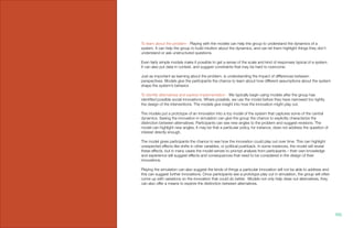 To learn about the problem - Playing with the models can help the group to understand the dynamics of a
system. It can help the group to build intuition about the dynamics, and can let them highlight things they don’t
understand or ask unstructured questions.
Even fairly simple models make it possible to get a sense of the scale and kind of responses typical of a system.
It can also put data in context, and suggest constraints that may be hard to overcome.
Just as important as learning about the problem, is understanding the impact of differences between
perspectives. Models give the participants the chance to learn about how different assumptions about the system
shape the system’s behavior.
To identify alternatives and explore implementation - We typically begin using models after the group has
identified possible social innovations. Where possible, we use the model before they have narrowed too tightly
the design of the interventions. The models give insight into how the innovation might play out.
The models put a prototype of an innovation into a toy model of the system that captures some of the central
dynamics. Seeing the innovation in simulation can give the group the chance to explicitly characterize the
distinction between alternatives. Participants can see new angles to the problem and suggest revisions. The
model can highlight new angles. It may be that a particular policy, for instance, does not address the question of
interest directly enough.
The model gives participants the chance to see how the innovation could play out over time. This can highlight
unexpected effects like shifts in other variables, or political pushback. In some instances, the model will reveal
these effects, but in many cases the model serves to prompt analysis from participants – their own knowledge
and experience will suggest effects and consequences that need to be considered in the design of their
innovations.
Playing the simulation can also suggest the kinds of things a particular innovation will not be able to address and
this can suggest further innovations. Once participants see a prototype play out in simulation, the group will often
come up with variations on the innovation that could do better. Models not only help draw out alternatives, they
can also offer a means to explore the distinction between alternatives.
100.
 