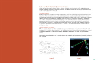 Features of Effective Models for Social Innovation Labs
WISIR has been prototyping different ways of building models for Social Innovation Labs, adapting existing
software as well as developing customized platforms. The following features are critical to the production of any
model used in a Social Innovation Lab.
Changing Dynamics
Existing models rarely have the capacity for participants to shape the fundamental rules and relationships of the
system on which the model is built. i.e., the relationship between variables is built into the model. In a Social
Innovation Lab, potential interventions are specifically designed to change these kinds of relationships. Therefore,
different policies or scenarios should be able to show outcomes (i.e., increases or decreases in variables) as
well as allow participants to see the result of a change in the relationship between variables. For example, if
participants in a Lab on poverty reduction introduced a “basic income” into the model (this is a government
guarantee that all members of society are provided a certain income) the model would be able to show both
an increase / decrease in poverty levels as well as a showing a new relationship between poverty levels and
employment rates.
Visually Compelling and Intuitive
Effective data visualization can allow models to convey complex information in ways that let participants easily
engage with it. In addition, data visualizations can be a powerful tool in illuminating particular aspects of a system
– conveying differences in scale (size) for instance, or revealing relationships that might not be immediately
obvious.
Democracy 2 is one example of how a complex system map (Image A) can be presented in a visually compelling
way (Image B).
Image A Image B
101.
 