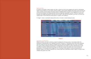 Game-Like Play
A number of principles of game design can help to make the model more engaging and useful for participants.
These include building in an end goal or wining condition, giving regular feedback that shows users how they are
doing, providing natural interface, providing a level of challenge that is enough to be engaging but not so much
as to be discouraging, and adding elements that encourage play, exploration, and fun. This kind of game-like
interface can engage participants more fully and for longer. It also has the potential to put them in an open and
creative state of mind where they will be able to consider more creative a
In image C, below, a participant playing Democracy 2 chooses a newly developed policy.
Ownership and Interactivity
While the model is one way to introduce expert knowledge into the lab process, it should also reflect the
participant’s understanding of the challenge the group is working on. Participants should feel some ownership
over the model and have the capacity to debate and then adjust key variables within the model. This allows
the model to better represent the participant’s understanding of the system, as well as allowing them to play
out different scenarios. Additional technology can make this process more tactile, and more immersive for
participants. In the example below (Image D), from a prototype model related to resource development in
Northern Ontario, the model is projected onto a smart board and a participant is able to adjust a number of key
variables that govern the model.
Image C
102.
 