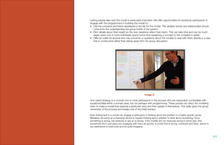 Letting people take over the model is particularly important. We offer opportunities for workshop participants to
engage with the programmers in building the model to:
•	 Use the concepts and frame developed in the lab for the model. The variable names and relationships should
come from the understanding the group builds of the system.
•	 Elicit details about their insight so the new variations reflect their vision. This can take time and can be much
easier when one or more individuals spend some time explaining a concept to the modelers in detail.
•	 Offer an outlet for anyone who has concerns or questions about the models to deal with them directly in a way
that is constructive rather than taking away from the group discussion.
One useful strategy is to include one or more participants in the process who are reasonably comfortable with
equations/data within a domain area, but not perhaps with programming. These people can direct the modeling
team to make a model that explores a particular story and then explain it themselves. This really gives the group
ownership of the process and breaks one of the initial barriers.
Even finding fault in a model can engage a participant in thinking about the problem in a highly specific sense.
Mistakes can serve as a rhetorical device to bypass thinking about whether to think about something. Once
something is wrong, the pressure to say so is strong. If the models are not obviously wrong in some way, they
sometimes don’t pull users into engaging with them as quickly. A model that is wrong, corrected and fixed, seems in
our experience to build trust and be quite engaging.
Image D
103.
 