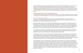 Once modeling becomes part of the language, people seemed to become comfortable with even quite notional
models. The immediate advantage this offered was that it let whole groups start talking very quickly about
possible futures, because they were directly in front of them. From one option, it became very natural to jump to
another. Building fast models then could bring other alternatives into the discussion. Just writing the revisions on
or with the models can make an idea concrete enough that people are willing to start putting out their thoughts
about it.
Case Study: New Solutions for Youth Employment Lab
In beta-tests of the social innovation lab methodology, we have used computer simulations in two lab processes
– one focused on Youth Employment in the US, and one focused on the future of the soft fruit industry in Ontario.
The Youth Employment Lab Model
Our focus in developing the employment lab model was to engage participants in a particular pattern of
questioning. The model itself offered insight into how the system worked, but the central focus was on what
insights it would stimulate lab participants to come up with.
We used an agent-based model to explore what was happening for young people in the employment system.
We wanted to see distributions, and what happened for individuals. For instance if 10% of people couldn’t get
jobs because they lacked particular skills, that is quite different than if 10% of the population can’t get jobs for
structural reasons (e.g., there aren’t jobs in the regions where the unemployed live). In the second case, if those
without jobs improved their skills and got jobs, it would simply push others out of the employment system.
The model was a model of young people looking for jobs, and employers selecting employees. It modelled the
employment journey from pre-employment, through the point of hiring, to employment. Both employers and
employees made choices that shaped who had access to what opportunities.
The model was ‘played’ over 10 turns and each turn represented one year. (The model ran for ten years). The
model contained 100 young people in the employment system, aged from 18-25. Whenever one young person
aged out of the model, another entered. In each time step young people without a job looked for jobs, and
employers selected employees. Individual young people had particular locations, histories, capacities, credentials,
and barriers. Employers had a set of jobs available and a set of criteria for hiring and retaining staff.
The participants in the lab sat in tables with 5-7 people each. Each table had one computer and played as a
team. Teams had a chance to play one intervention in each of the ten turns. The interventions they could play
were structural changes in the model. They interventions were based on participant’s ideas and included things
like getting more kids through high school, offering childcare, and providing supportive hiring. Once teams played
an intervention, they could see visually the effect on the system in plots and a display of the state of young
people and employers. (E.g., Young people could be long-term unemployed, short-term unemployed, recently
employed, employed long term). The display included a spatial dimension – showing the location of each young
person and employers.
104.
 
