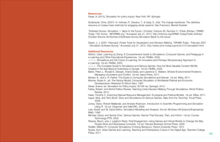 References:
Desai, A. (2012). Simulation for policy inquiry. New York, NY: Springer.
Soderquist, Chris, (2007). In: Holman, P., Devane, T., & Cady, S., Eds. The change handbook: The definitive
resource on today’s best methods for engaging whole systems. San Francisco: Berrett-Koehler.
“Software Survey: Simulation — Back to the Future / October | Volume 38 | Number 5 / Public Articles / ORMS-
Today / IOL Home - INFORMS.org.” Accessed July 21, 2012. http://informs.org/ORMS-Today/Public-Articles/
October-Volume-38-Number-5/Software-Survey-Simulation-Back-to-the-future.
Swain, J. J. (2001, February). Power Tools for Visualization and Decision-Making. “OR/MS Today - February 2001
- Simulation Software Survey.” Accessed July 21, 2012. http://www.orms-today.org/orms-2-01/simulation.html.
Additional Resources:
Aldrich, Clark. Learning by Doing: A Comprehensive Guide to Simulations, Computer Games, and Pedagogy in
e-Learning and Other Educational Experiences. 1st ed. Pfeiffer, 2005.
———. Simulations and the Future of Learning: An Innovative (and Perhaps Revolutionary) Approach to
e-Learning. 1st ed. Pfeiffer, 2003.
———. The Complete Guide to Simulations and Serious Games: How the Most Valuable Content Will Be
Created in the Age Beyond Gutenberg to Google. 1st ed. Pfeiffer, 2009.
Balint, Peter J., Ronald E. Stewart, Anand Desai, and Lawrence C. Walters. Wicked Environmental Problems:
	 Managing Uncertainty and Conflict. 1st ed. Island Press, 2011.
Becker, K., and J. R. Parker. The Guide to Computer Simulations and Games. 1st ed. Wiley, 2011.
Bremer, Stuart A., ed. The Globus Model: Computer Simulation of Worldwide Political and Economic 	
	 Developments. Westview Pr (Short Disc), 1987.
Desai, Anand, ed. Simulation for Policy Inquiry. 2012th ed. Springer, 2012.
Farley, Robert, and World Politics Review. Teaching Crisis Decision-Making Through Simulations. World Politics
	 Review, 2012.
Haas, Timothy C. Improving Natural Resource Management: Ecological and Political Models. 1st ed. Wiley, 2011.
Iuppa, Nick, and Terry Borst. Story and Simulations for Serious Games: Tales from the Trenches. Focal Press,
	2006.
Jones, Owen, Robert Maillardet, and Andrew Robinson. Introduction to Scientific Programming and Simulation
	 Using R. 1st ed. Chapman and Hall/CRC, 2009.
Law, Averill, and W. David Kelton. Simulation Modeling and Analysis. 3rd ed. McGraw-Hill Science/Engineering/
Math, 1999.
Michael, David, and Sande Chen. Serious Games: Games That Educate, Train, and Inform. 1st ed. Course
	 Technology PTR, 2005.
Reeves, Byron, and J. Leighton Read. Total Engagement: Using Games and Virtual Worlds to Change the Way
	 People Work and Businesses Compete. 1st ed. Harvard Business School Press, 2009.
Shaffer, William R. Computer Simulations of Voting Behaviour. Oxford University Press, 1972.
Squire, Kurt. Video Games and Learning: Teaching and Participatory Culture in the Digital Age. Teachers College
Press, 2011. 106.
 