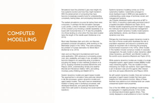 Simulations have the potential to give new insight into
how systems function and how they might transform.
With the advancement of computing they have
become increasingly powerful tools for understanding
complexity, testing ideas, and prototyping interventions.
The earliest simulations occurred far before there were
computers. In perhaps the first simulation Georges-
Louis Leclerc, a french naturalist, computed the value
of the constant pi by throwing a needle repeatedly on a
board with horizontal lines on it. Pi was the probability
of a throw landing on a line when the lines were located
twice the length of the needle apart (Goldsman et al.
2010).
Much later Stanislaw Ulam and John von-Neuman
pioneered computer simulations, while working on the
Manhattan project in the 1940s. They were studying
the problem of nuclear detonation for World War II
(Goldsman et al. 2010).
Ulam and von-Neuman’s foundational work found
wide application. With advances in processing power,
cost, size, availability, and ease of use, simulation has
become integral to an expanding array of problems
including the design of new materials (Curtarolo et al.
2013), studying industrial processes (Borshchev and
Filippov 2004), understanding climate and weather
(Kendal and Henderson-Sellers 1997), and setting
monetary policy (Helbing and Balietti 2011).
System dynamics models and agent based models
Two approaches to simulation have particular relevance
in lab like processes: system dynamics models and
agent based models. They each have an established
tradition of being used in workshop processes, well
developed literatures, and particular features that
make them well suited to studying how social systems
transform.
Systems dynamics modeling comes out of the
cybernetics tradition. Cybernetics emerged to
study feedback loops in WWII and was applied to
understanding a wide range of technical, social, and
management systems.
Jay Forester developed system dynamics at MIT in
the 1950‘s. It became a particularly prominent branch
of applied simulation (Radzicki and Taylor 2015).
Forester studied engineering and then began to apply
the methods he learned to social and management
problems. System dynamics models model systems
using feedbacks, stocks, and flows to represent
dynamics over time.
Perhaps the most famous system dynamics model is
the Club of Rome model which illustrated the risk of
population expansion and resource constraints and
played an important role in informing the emerging
environmental movement in the 1970s. Other models
in this tradition include numerous models of corporate
management, the early model of urban dynamics called
Urban Dynamics, and World1 and World2 models of
the world’s socio-dynamics (Radzicki and Taylor 2015).
While systems dynamics models are models of a single
integrated system, agent based models (ABMs) model
many interacting agents. They are models of many
interacting non-linear sub-systems. Each agent follows
a set of decision rules and the agents often interact
over time and space (Borshchev and Filippov 2004).
As with system dynamics models, there are numerous
examples of agent based models that have given
insights into how systems function. Many of these
illustrate how patterns at an individual level can create
unexpected system level properties.
One of the first ABMs was Schelling’s model looking
at segregation in neighbourhoods. In the model,
no individual discriminated against others. They
merely displayed a small preference to live in familiar
COMPUTER
MODELLING
14.
 