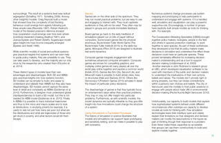 surroundings. The result at a systems level was radical
segregation (Schelling 1971; Schelling 2006). Among
other insightful models: Craig Reynold built a model
that showed how the complexity of bird flocking
behaviour could emerge from agents following just
three simple rules (Reynolds 1987). Robert Axelrod’s
model of the iterated prisoner’s dilemma showed
how cooperation could emerge over time even where
incentives rewarded cheating (Axelrod 1981), and
Joshua Epstein and Robert Axtell’s, Sugarscape model
gave insight into how income inequality emerged
(Epstein and Axtell 1996).
While scientific models of social and political systems
give practical insights into systems and can even help
to guide policy makers, they are unwieldily to use. They
can take years to develop, and the majority are run only
once by the researcher who created them (FitzJohn et
al. 2014).
These distinct types of models have their own
advantages and disadvantages. Both SD and ABMs
give practical insights into how systems function.
SD models can be simpler to build, and easier to
understand and validate than ABMS but they also have
disadvantages. SD models cannot capture the same
level of detail and complexity as ABMs (Goldsman et al.
2010). Furthermore, a designer must understand global
interdependencies to build a SD model, but this is not
needed for ABM model (Goldsman et al. 2010). Finally,
in ABMs it is possible to trace individual trajectories
and thus to link micro and macro scales and to look
at distributions. In studying poverty for example, it is
useful to see not just how many are poor but what are
the distributions and what are trajectories of those who
get stuck in poverty, and what factors would let them
escape.
Games
Games are on the other side of the spectrum. They
may not model practical problems, but are easy to use
and engaging to interact with. They must captivate
audiences or they will not be used. They often may be
played in groups and provide immediate feedback.
Board games go back to the early traditions of
simulations played out on bits of paper without
computers. Some board games like the physical
enormous, Buckminster Fuller World Game (The
Buckminster Fuller Institute 2015) or, the table top
game, Monopoly (Pilon 2015) are designed to illustrate
real world dynamics.
Computer games integrate engagement with
sometimes advanced computer simulation. Computer
games are known for compelling graphics, and
multiplay online games let many players all over the
world play online together and explore a common world
(Indvik 2012). Games like Sim City, Second Life, and
Minecraft make it possible to build whole cities, lives,
or structures (Hale and Stanney 2014). Others like
Democracy II (Positech Games 2015) simulate in detail
the impact of particular policy decisions.
The disadvantage of games is that they typically focus
on entertainment value rather than practical problems.
They may or may not offer insight into particular
problems. Furthermore, as with scientific models, the
model dynamics are typically inflexible so they give little
insight into how innovations could change the structure
of a system.
Using Simulations in Facilitated Processes
The history of simulation in science illustrates that
models and simulations can support rapid prototyping
and sensitivity testing, and can make it possible to play
with scenarios.
Numerous systems change processes use system
mapping and prototyping to help participants to
understand and engage with systems. If it is handled
well, simulation and visualization can play a powerful
supportive role. Encouragingly, a number of groups
have explicitly built simple models as tools for thinking
with. For example:
The Conservation Breading Specialists (CBSG) brought
together policy makers, biologists, people in the field
and others in species protection meetings, to work
together to save species. As part of these workshops,
they developed a tool that let policy makers make
decisions in simulation and understand the effect those
decisions could have on particular species. These
proved remarkably effective for increasing decision
maker’s understanding and as a tool to support
decision making (Lindenmayer et al. 2000).
Another example is John Robinson’s research group
at UBC, which developed visualization software to be
used with members of the public and decision makers
to understand the implications of their own actions,
beliefs and values. The models don’t provide right or
wrong answers, but they can reveal contradictions
within a persons own choices and beliefs. The city of
Vancouver used the models to host public sessions to
engage with people about trade offs in environmental
decision-making (Pecha Kucha Night Vancouver 2010).
.
Unfortunately, our capacity to build models that explore
how sophisticated systems behave under different
circumstances often outstrips our capacity to develop
models as tools for thinking with. Few simulation
technologies leave their interface open and clearly
explain their limitations so that designers and decision
makers can modify the assumptions or the inputs as
part of thinking though their response to a problem.
Even fewer make these capacities so accessible
that groups can use them constructively to build and
explore models together.
15.
 