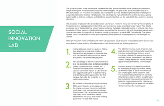 SOCIAL
INNOVATION
LAB
1.
2.
3.
4.
5.
16.
This guide proposes a new process that integrates the best approaches from whole systems processes and
design thinking with social innovation tools and methodologies. The goal of the Social Innovation Lab is to
effectively design for innovation on complex, social problems (such as, addressing food system challenges or
supporting distressed families). It emphasizes, not only imagining high potential interventions but also, gaining
system sight, re-defining problems, and identifying opportunities that can be exploited to tip a system in positive
directions.
The processes employed in the Social Innovation Lab have an intentional focus on maintaining the complexity of
the system and on designing interventions that can move across scales to achieve broad impact. This directly
addresses one of the barriers that prevent systems change; that while individuals working in systems have deep
knowledge of those systems including alternative approaches that do and do not work, those alternatives rarely
move across scales to drive cultural, economic or policy change and so rarely fulfill their potential. The system
remains “stuck” because the richness and complexity of real systems is not integrated into the strategies for
change.
Although they share some similarities with other Lab processes, a Lab focused on Social Innovation should have
some specific characteristics. A Social Innovation Lab should include the following elements:
Hold a deliberate intent to transform. Rather
than adapting to intractable problems,
interventions are designed to fundamentally
shift the rules and relationships that shape
and govern the system being targeted.
Take advantage of transitions and thresholds.
(e.g., an economic crisis, a change in political
power, a grassroots shift in beliefs, etc.,).
These are moments when convening a
Lab can have most impact. SI Labs should
also support participants in understanding
and identifying other opportunities like this
because they offer the possibility of more
rapid transformation.
Be focused on innovating not just inventing.
While good ideas are a necessary part of
the change process, they are not sufficient -
good ideas must be matched with relevant
opportunities. The Lab process may surface
new ideas, but it should also surface
interventions that could allow many existing
good ideas to scale their impact.
Pay attention to cross-scale dynamics. Lab
participants should be looking for gaps where
they can bridge between bottom up and
top down initiatives. By paying attention to
activities, trends, initiatives etc., at different
scales, change agents can identify relevant
opportunities (and barriers) for innovation.
Catalyze a range of potential innovations.
By stimulating a range of activities, ideally
at different scales, a Social Innovation Lab
can create ripples within a system. Only
the most promising initiatives will eventually
attract resources and achieve broad impact,
but collectively these experiments have the
potential create momentum for change and
it’s not possible to know ahead of time which
of them will have the most impact.
 