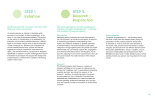 STEP 1.
Initiation
Confirming what the ‘conveners’ want and need/
Matching needs to processes
As people express an interest in deploying a lab
process, it is important for due consideration to be
given to the suite of processes available. Depending
on the nature of the problems to be addressed, the
intended outcomes and available resources, different
kinds of processes may be more or less appropriate.
Those convening and delivering the proposed Lab
should carefully explore their options and decide
together on the right process for their needs and
goals. The Social Innovation Lab process is designed
specifically to address complex challenges that require
investment in processes that support the design and
implementation of interventions capable of achieving
system-wide impact.
STEP 2.
Research +
Preparation
Recruiting participants / Conducting Research,
including setting the challenge brief / / Working
with modelers / Preparing logistics.
Recruitment
Identifying and successfully recruiting participants in
the Lab process is a critical success factor. In addition
to deepening participants understanding of the
system and fostering a degree of general openness
to transformation, the Social Innovation Lab is also
designed to bring together particular people and foster
relationships that can directly support the propagation
and development of innovations. Participants should
have the capacity to act on their experiences in the Lab
and work towards the implementation of the ideas it
generates.
Research
The Social Innovation Lab draws on a variety of
research activities at first focused on deepening and
refining the “challenge brief”- a well-defined convening
question and brief are critical first outputs of the
research - and then on exploring system dynamics
across scales and from a diversity of perspectives.
Interviews with stakeholders for these purposes will
involve gathering stories and examples from the very
local and specific context of innovation to broad policy
contexts.
Building Models
Computer programmers (i.e., the modeling team)
will work closely with the research team during the
preparation phase, sharing research and access
to expertise in order to build the core elements of
the model. This process would be similar to system
mapping and include both the different features within
that system (stakeholders, relevant variables, etc) as
well as the relationships (dynamics) between them.
Modelers will also have to make decisions about which
existing models are going to be integrated into the Lab
model.
19.
 