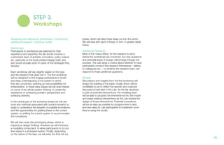 STEP 3.
Workshops
Designing and delivering workshops / Conducting
additional research / Building model
Workshops
Participants to workshops are selected for their
experience and expertise; the lab would convene a
customized team of activists, innovators, policy makers
etc. particular to the focal problem/design brief, and
who would actually work on parts of the strategies they
develop.
Each workshop will vary slightly based on the topic
and the research that goes into it. The first workshop
will be designed to first engage participants in broad
and deep understanding of the system in which
they are concerned, opening up new possibilities for
interpretation. In these early stages we will draw heavily
on some of the whole system thinking, to create the
experience of unfreezing problem perspectives and
surfacing diversity.
In the central part of the workshop phase we will use
tools and methods associated with social innovation to
begin to understand the breadth of possible innovations
and the opportunities for grafting these to the current
system, or shifting the current system to accommodate
the innovations.
We will then enter the prototyping phase, which is
inspired by design thinking. However we will introduce
a modelling component, to allow participants to try out
their ideas in a simulated system. Finally, depending
on the nature of the idea, we will enter the final roll out
phase, which will take these ideas out into the world.
We will deal with each of these, in turn, in greater detail
below.
Additional Research
Most of the ‘heavy-lifting’ for the research is done
before the workshops are convened, but new questions
and potential areas of enquiry will emerge through the
process. The Lab faces a choice about whether to have
participants conduct this research themselves – talking
to colleagues etc. – or whether the research team can
respond to these additional questions.
Models
Discussions and insights from the first workshop will
shape the building of the basic model, which will be
modifiable so as to reflect the specific and nuanced
discussions held later in the Lab. As the lab develops
a suite of potential interventions, the modeling team
will be able to program the interventions into the model
and adapt existing interventions as the Lab revises the
design of those interventions. Potential innovations
will be as easy as possible for programmers to add,
and very easy for Lab participants to implement once
they’re using the model.
20.
 