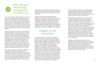 by participants. Lab research and workshop outputs
will likely see a second life after the lab process itself in
making the business case for the support of post-lab
prototyping.
There are of course many scenarios where on-
going support for teams working on prototypes is
necessary. A central team or organization can be useful
if additional workshops are required, and if support
is needed for prototyping. If Lab conveners would
opt for this scenario, Lab facilitators would do well to
integrate additional meetings into the initial proposal as
momentum can be quickly dissipated by any delays in
securing the resources to convene post-lab meetings.
The Social Innovation Lab draws from design labs
the idea that social innovation requires a marriage of
expert and lay knowledge. In the research phase, well-
trained qualitative researchers are paired with those
that can create compelling media content (e.g., graphic
designers, videographers) and complex systems
modelers. In the workshop, process designers,
facilitators, as well as some topic related content
experts should be involved. In the prototyping phase,
modelers who can support the whole system modeling
process need to be involved. For these experts to work
well together as a team, guide the group on their lab
journey and to set the conditions for an effective Social
Innovation Lab process, they should be familiar and
comfortable not only with their own areas of expertise,
but also with the concepts related to social innovation.
Some of the concepts central to this process include:
The innovation cycle; Transformation of systems
through cross scale interactions; Alternative basins of
attraction; Building/reducing resilience; Reengaging
marginal/vulnerable viewpoints; and, agency and
system entrepreneurship. A more detailed discussion of
these concepts can be found in Appendix 3.
Evaluation plays a significant role in the Lab process.
A complex systems approach poses a particular
challenge to evaluation however because attribution
becomes so difficult – how do we know that our
efforts, not some other changes, are responsible for the
outcomes we’re seeing? By aiming to fundamentally
change systems rather than, for example, the
experience of only those that move through a particular
program or service, the Social Innovation Lab creates a
particularly knotty version of this attribution challenge.
The innovation strategies are prototyped and then
implemented with the explicit intention that they be
adapted in response to a changing context. It is highly
recommended that evaluators experienced working
with this approach be contracted to support evaluation
of the Lab’s impact.
In addition to evaluating the impact of the Lab
(described above), evaluation can also serve the Lab’s
facilitators and conveners in making real-time decisions
about the design of the process. Developmental
Evaluation is an approach to evaluation that can be
used to support the on-going development of the Lab –
that is, generating findings that are used when making
strategic changes to the Lab’s design.
Support for the
lab process
It is worth restating that while workshops and labs can
play a role in fomenting social change, they are not
a panacea. Processes of this kind are perhaps best
suited to the early stages of any deliberate attempt to
create change. In the later stages of systems change,
after a Lab process, change agents work to broker
new partnerships, match initiatives to opportunities and
build the networks of resources and influence that can
attract much greater resources to the most promising
initiatives.
Activities that involve the Lab team at this phase are
entirely dependent on decisions taken about the role
of those who have convened and facilitated the Lab.
Popular use of the term Lab makes little distinction
between a Lab as a defined process (as described in
this Guide), a Lab as on-going activity which includes
both workshops to design as well as supports for
implementation; and, a Lab as a permanent unit or
organization that is involved in a range of activities
related to social change. The Social Innovation Lab
process, like others, drives towards stimulating action;
the question here is the extent to which this action is
centrally coordinated and facilitated, and by whom.
In the Social Innovation Lab, ideally the participants
themselves can facilitate this phase, and the
organization(s) that commissioned the lab can invest
the resources necessary to ensure that experiments
continue and continue to be evaluated. For this to work
the communications with lab participants has to have
been clear, and the research and other Lab outputs
will have to be designed cognizant of their later use
After the Lab
Field Testing,
Taking Action
and Follow-Up
21.
 