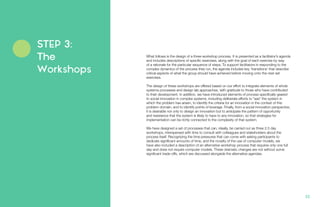 What follows is the design of a three-workshop process. It is presented as a facilitator’s agenda
and includes descriptions of specific exercises, along with the goal of each exercise by way
of a rationale for the particular sequence of steps. To support facilitators in responding to the
complex dynamics of the process they run, the agenda includes key ‘transitions’ that describe
critical aspects of what the group should have achieved before moving onto the next set
exercises.
The design of these workshops are offered based on our effort to integrate elements of whole
systems processes and design lab approaches, with gratitude to those who have contributed
to their development. In addition, we have introduced elements of process specifically geared
to social innovation in complex systems, including deliberate efforts to “see” the system in
which the problem has arisen, to identify the criteria for an innovation in the context of this
problem domain, and to identify points of leverage. Finally, from a social innovation perspective,
it is desirable not only to design an innovation but to anticipate the pattern of opportunity
and resistance that the system is likely to have to any innovation, so that strategies for
implementation can be richly connected to the complexity of that system.
We have designed a set of processes that can, ideally, be carried out as three 2.5 day
workshops, interspersed with time to consult with colleagues and stakeholders about the
process itself. Recognizing the time pressures that can come with asking participants to
dedicate significant amounts of time, and the novelty of the use of computer models, we
have also included a description of an alternative workshop process that requires only one full
day and does not require computer models. These dramatic changes are not without some
significant trade-offs, which are discussed alongside the alternative agendas.
STEP 3:
The
Workshops
22.
 