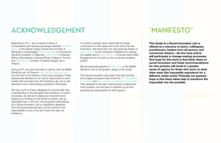 Beginning in 2011, we convened a series of
conversations and learning exchanges between Christian
Bason of the Danish Design Centre (and formerly of
MindLab) in Copenhagen, Banny Banerjee of d.School at
Stanford University in California, Luigi Ferrara of Institute
Without Boundaries at George Brown College in Toronto,
and Bryan Boyer, formerly of Helsinki Design Lab in
Finland.
During 2014, we were fortunate to partner with the MaRS
Solutions Lab, its Director Joeri van den Steenhoven,
and his team in the delivery of two Lab processes. These
experiences afforded us not only an opportunity to work
closely with and learn from the Solutions Lab, but to test
elements of the methodology proposed in this Guide.
We owe much to these colleagues for sharing their own
understanding of the strengths and limitations of current
processes, as well as for playing an important role in
shaping our thinking on the Social Innovation Lab as
described here. In the end, this proposed methodology
for a Social Innovation Lab is a significant departure
from the aforementioned labs, and the authors hold
responsibility for any of its own merits and also, its
limitations.
A number of people have made small and large
contributions to this Guide and to the work that has
informed it. We thank them all, with particular thanks to
Sean Geobey at the University of Waterloo for sharing
his insights and to Steve Williams of Constructive Public
Engagement for his work on the computer-modeling
project.
We are extremely grateful to Terrie Chan of the MaRS
Solutions Lab for the graphic design of the Guide.
This Social Innovation Lab project has been actively
encouraged and generously funded by The Rockefeller
Foundation and The J.W. McConnell Family Foundation.
Their assistance has been instrumental in making this
work possible, and we want to express our sincere
gratitude and appreciation for their support.
This Guide to a Social Innovation Lab is
offered as a resource to peers, colleagues,
practitioners, leaders from all sectors, and
concerned citizens – all who have and/or
will participate in change-making processes.
One hope for this work is that these ideas on
social innovation and these recommendations
for new practice will result in a greater
sense of agency for those who work on what
often seem like impossible aspirations for a
different, better world. Probably our greatest
hope is that these ideas help to transform the
impossible into the possible.
ACKNOWLEDGEMENT "MANIFESTO”
 