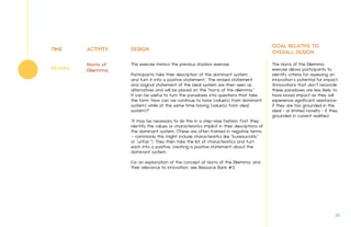 TIME ACTIVITY DESIGN
GOAL RELATIVE TO
OVERALL DESIGN
This exercise mimics the previous shadow exercise.
Participants take their description of the dominant system
and turn it into a positive statement.* The revised statement
and original statement of the ideal system are then seen as
alternatives and will be placed on the "horns of the dilemma.”
It can be useful to turn the paradoxes into questions that take
the form "How can we continue to have (value(s) from dominant
system) while at the same time having (value(s) from ideal
system)?”
*It may be necessary to do this in a step-wise fashion. First, they
identify the values or characteristics implicit in their descriptions of
the dominant system. (These are often framed in negative terms
– commonly this might include characteristics like "bureaucratic”
or "unfair.”). They then take the list of characteristics and turn
each into a positive, creating a positive statement about the
dominant system.
For an explanation of the concept of Horns of the Dilemma, and
their relevance to innovation, see Resource Bank #3
The Horns of the Dilemma
exercise allows participants to
identify criteria for assessing an
innovation’s potential for impact.
(Innovations that don’t reconcile
these paradoxes are less likely to
have broad impact as they will
experience significant resistance-
if they are too grounded in the
ideal - or limited novelty - if they
grounded in current realities)
Horns of
Dilemma60 mins
33.
 