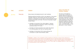 TIME ACTIVITY DESIGN
GOAL RELATIVE TO
OVERALL DESIGN
Some closure and looking forward to next workshop.
Exploring existing innovations will be a key element in the second
workshop. These can come directly from the Lab team and
research, or participants can be asked to bring information about
promising innovations with them. The kinds of examples brought
should include:
The Horns of the Dilemma
exercise allows participants to
identify criteria for assessing an
innovation’s potential for impact.
(Innovations that don’t reconcile
these paradoxes are less likely to
have broad impact as they will
experience significant resistance-
if they are too grounded in the
ideal - or limited novelty - if they
grounded in current realities)
Wrap-Up45 mins
examples of innovations from other regimes / domains
that offer something interesting in terms of reconciling
paradoxes relevant to the lab
examples of (niche) innovations from within the domain
(i.e., promising ideas that have not reached scale)
examples of interventions that create pathways for
innovations to scale (move between scales).
•
•
•
Transition - Ideally by the completion of the workshop we will have a sense of the criteria for a
transformational innovation (Horns of the Dilemma) and, as well, some ideas about key leverage points
in the system (Multi-scale journey). This sets the stage for a more in-depth analysis of the kinds of
innovations currently under development and how those might be engaged/tailored to meet the needs
for transformation of the current system.
36.
 