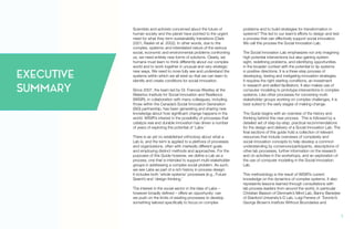 Scientists and activists concerned about the future of
human society and the planet have pointed to the urgent
need for what they term sustainability transitions (Clark
2001; Raskin et al. 2002). In other words, due to the
complex, systemic and interrelated nature of the serious
social, economic and environmental problems confronting
us, we need entirely new forms of solutions. Clearly, we
humans must learn to think differently about our complex
world and to work together in unusual and very strategic
new ways. We need to more fully see and understand the
systems within which we all exist so that we can learn to
identify and create conditions for social innovation.
Since 2007, the team led by Dr. Frances Westley at the
Waterloo Institute for Social Innovation and Resilience
(WISIR), in collaboration with many colleagues, including
those within the Canada’s Social Innovation Generation
(SiG) partnership, has been generating and sharing new
knowledge about how significant change happens in the
world. WISIR’s interest in the possibility of processes that
catalyze real and durable innovation has driven a number
of years of exploring the potential of ‘Labs.’
There is as yet no established orthodoxy about what a
Lab is, and the term is applied to a plethora of processes
and organizations, often with markedly different goals
and employing distinct methods and approaches. For the
purposes of this Guide however, we define a Lab as a
process, one that is intended to support multi-stakeholder
groups in addressing a complex social problem. As such,
we see Labs as part of a rich history in process design:
it includes both ‘whole systems’ processes (e.g., Future
Search) and ‘design thinking.’
The interest in the social sector in the idea of Labs –
however broadly defined – offers an opportunity: can
we push on the limits of existing processes to develop
something tailored specifically to focus on complex
problems and to build strategies for transformation in
systems? This led to our team’s efforts to design and test
a process that can effectively support social innovation.
We call this process the Social Innovation Lab.
The Social Innovation Lab emphasizes not only imagining
high potential interventions but also gaining system
sight, redefining problems, and identifying opportunities
in the broader context with the potential to tip systems
in positive directions. It is a three-step process of
developing, testing and instigating innovation strategies.
It requires the right starting conditions, an investment
in research and skilled facilitators. It also makes use of
computer modeling to prototype interventions in complex
systems. Like other processes for convening multi-
stakeholder groups working on complex challenges, it is
best suited to the early stages of making-change.
The Guide begins with an overview of the history and
thinking behind this new process. This is followed by a
detailed set of step-by-step, practical recommendations
for the design and delivery of a Social Innovation Lab. The
final sections of this guide hold a collection of relevant
resources that include overviews of complexity and
social innovation concepts to help develop a common
understanding by convenors/participants, descriptions of
other lab processes, further information on the research
and on activities in the workshops, and an exploration of
the use of computer modeling in the Social Innovation
Lab.
This methodology is the result of WISIR’s current
knowledge on the dynamics of complex systems. It also
represents lessons learned through consultations with
lab process leaders from around the world, in particular
Christian Basson of Denmark’s Mind Lab, Banny Banerjee
of Stanford University’s D Lab, Luigi Ferrera of Toronto’s
George Brown’s Institute Without Boundaries and
EXECUTIVE
SUMMARY
1.
 