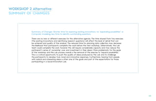 Summary of Changes: Shorter time for exploring existing innovations; no "expanding possibilities” or
Computer modeling; less time to identify outstanding questions
There are no new or different exercises for this alternative agenda. The time shaved from two exercises
(the existing innovations and identifying research questions) will affect the level of detail that can
be achieved and quality of the analysis. The reduced time for planning data collection may decrease
the likelihood that participants complete the work before the next workshop. (Alternatively, the Lab
team could complete the work, however this will require considerable capacity and may reduce the
participant’s sense of ‘ownership’ over and investment in their ideas). More problematic for the goals
of the workshop and the Lab process overall is the removal of the exercise to "expand possibilities.”
This is a critical opportunity to push the quality of ideas produced by the Lab and to challenge
the participants to develop truly novel and innovative responses. Furthermore, hearing from people
with radical and interesting ideas is often one of the goals and part of the expectations for those
participating in a Social Innovation Lab.
WORKSHOP 2 Alternative:
SUMMARY OF CHANGES
64.
 