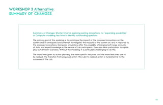 Summary of Changes: Shorter time for exploring existing innovations; no “expanding possibilities”
or Computer modeling; less time to identify outstanding questions
The primary goal of this workshop is to prototype the impact of the proposed innovations on the
system and to anticipate (and attempt to mitigate) the impacts of the system on, and in response to,
the proposed innovations. Computer simulations offer the possibility of bringing both large amounts
of data and expert knowledge in the service of Lab participants. They also allow participants to rapidly
play out different scenarios. Without the modeling, it is particularly challenging to do this.
The more time given to action planning, the more specific the plans and the more likely they are to
be realised. The transition from proposed action (the Lab) to realized action is fundamental to the
successes of the Lab.
WORKSHOP 3 Alternative:
SUMMARY OF CHANGES
66.
 