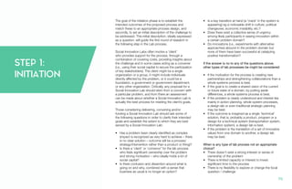 STEP 1:
INITIATION
The goal of the initiation phase is to establish the
intended outcomes of the proposed process and
match these to an appropriate process design, and
secondly, to set an initial description of the challenge to
be addressed. This initial description, ideally expressed
as a question, will guide the first round of research in
the following step in the Lab process.
Social Innovation Labs often involve a ‘client’
who provides support for the process, through a
combination of covering costs, providing insights about
the challenge and in some cases acting as a convener
(i.e., using their social capital to secure the participation
of key stakeholders). The client might be a single
organization or a group, it might include individuals
directly affected by the problem, or it could be a
foundation, a government or government department,
or any other organization. Critically, any proposal for a
Social Innovation Lab should stem from a concern with
a particular problem, and from there an assessment
can be made about whether a Social Innovation Lab is
actually the best process for meeting the client’s goals.
Those considering delivering, convening and/or
funding a Social Innovation Lab should ask some of
the following questions in order to clarify their intended
goals and establish the extent to which they are best
served by a Social Innovation Lab:
•	 Has a problem been clearly identified as complex
(impact is recognized as very hard to achieve – there
is no clear solution – outcome will be a process/
strategy/intervention rather than a product or thing)?
•	 Is there a ‘client’ or ‘convenor’ for the lab process
who feels significant ownership over the problem
and strong motivation – who ideally holds a lot of
social capital?
•	 Is there confusion and dissention around what is
going on and why, combined with a sense that
business as usual is no longer an option?
•	 Is a key transition at hand (a ‘crack’ in the system is
appearing) eg a noticeable shift in culture, political
changeover, economic instability, etc.?
•	 Does there exist a collective sense of urgency
among likely participants in seeing innovation within
a certain problem domain?
•	 Do innovations (i.e., experiments with alternative
approaches) abound in the problem domain but
none of them have been successful at catalyzing
positive transformation?
If the answer is no to any of the questions above,
other types of lab processes be might be considered:
•	 If the motivation for the process is creating new
partnerships and strengthening collaborations than a
whole systems process is best.
•	 If the goal is to create a shared vision of the current
or future state of a domain, by putting aside
differences, a whole systems process is best.
•	 If the problem is clearly understood and interest lies
mainly in action planning, whole system processes,
a design lab or even traditional strategic planning
may be best.
•	 If the outcome is imagined as a single ‘technical’
solution, that is, probably a product, program or a
design for a technical system (transportation system,
information system), a design lab is best.
•	 If the problem is the translation of a set of innovative
values from one domain to another, a design lab
may be best.
When is any type of lab process not an appropriate
choice?
•	 There doesn’t exist a strong interest or sense of
ownership of the problem
•	 There is limited capacity or interest to invest
significant time to the process
•	 There is no flexibility to explore or change the focal
question / challenge
70.
 