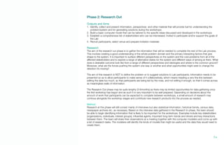 Phase 2: Research Out
Outputs and Aims
1.	 Identify, collect and present information, perspectives and other material that will provide fuel for understanding the
problem/system and for generating solutions during the workshops
2.	 Build a basic computer model that can be tailored to the specific ideas discussed and developed in the workshops
3.	 Establish a comprehensive list of stakeholders who can be interviewed, invited to participate and/or support the goals of
the Lab
4.	 Recruit participants, select venue and prepare invitation materials
Research
The aim of the research out phase is to gather the information that will be needed to complete the rest of the Lab process.
This involves creating a good understanding of the whole problem domain and the primary interacting factors that give
shape to the system. It is important to surface different perspectives on the system and the core problems from all of the
affected stakeholders and to explore a range of alternative states for the system and different ways of arriving at them. What
does a desirable outcome look like from a range of different perspectives and ideologies and where is the common ground?
Moreover, what are the forces pushing the system one way or another and what opportunities might exist to change the
direction it’s moving?
The aim of this research is NOT to define the problem or to suggest solutions to Lab participants. Information needs to be
presented so as to allow participants to make sense of it collaboratively, which means treading a very fine line between
editing the data too much, so that participants are being led by the nose, and not editing it enough, so that it comes across
as meaningless walls of information.
The Research Out phase may be quite lengthy (3-6months) as there may be limited opportunities for data gathering once
the first workshop has begun and as such it is very important to be well prepared. Depending on decisions about the
amount of work that participants can be expected to complete between workshops, a small amount of research may
continue alongside the workshop stages and contribute new research products into the process as needed.
Method
Research at this phase will still consist mainly of interviews but also statistical information, historical trends, census data,
newspaper archives etc. as necessary. Based on the interview data gathered in the Research In phase, the team should
be able to begin identifying information that is likely to be important for the workshops. Examples include key stakeholders
(organizations, individuals, interest groups), influential agents, important long-term trends and drivers and key interactions
between them. The team will share their observations at a meeting together with the computer modelers and come up with
a list of research tasks. The modelers will identify the kinds of models that might be useful and the data they would need to
create them.
74.
 
