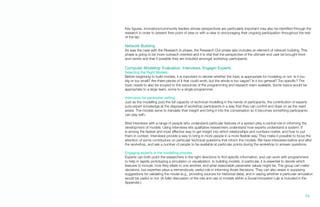 Key figures, innovators/community leaders whose perspectives are particularly important may also be identified through the
research in order to present their point of view or with a view to encouraging their ongoing participation throughout the rest
of the lab.
Network Building
As was the case with the Research In phase, the Research Out phase also includes an element of network building. This
phase is going to be more outreach oriented and it is vital that the perspective of the ultimate end user be brought front-
and-centre and that if possible they are included amongst workshop participants.
Computer Modeling: Evaluation, Interviews, Engagin Experts
Selecting the Right Models
Before beginning to build models, it is important to decide whether the topic is appropriate for modeling or not. Is it too
big or too small? Are there pieces of it that could work, but the whole is too vague? Is it too general? Too specific? The
topic needs to also be scoped to the resources of the programming and research team available. Some topics would be
appropriate to a large team, some to a single programmer.
Interviews for parameter setting
Just as the modelling puts the full capacity of technical modelling in the hands of participants, the contribution of experts
puts expert knowledge at the disposal of workshop participants in a way that they can control and draw on as the need
arises. The models serve to translate their insight and bring it into the conversation so it becomes something participants
can play with.
Brief interviews with a range of people who understand particular features of a system play a central role in informing the
development of models. Using interviews lets qualitative researchers understand how experts understand a system. It
is among the fastest and most effective way to get insight into which relationships and numbers matter, and how to put
them in context. Interviews provide a way to bring in more people in a more flexible way. They make it possible to focus the
attention of some contributors on particular technical questions that inform the models. We have interviews before and after
the workshop, and ask a number of people to be available at particular points during the workshop to answer questions.
Engaging experts in the modelling process
Experts can both point the researchers in the right directions to find specific information, and can work with programmers
to help in rapidly prototyping a simulation or visualization. In building models, in particular, it is essential to decide which
features to include, how they relate to one another, and what reasonable parameter values might be. The group can make
decisions, but expertise plays a tremendously useful role in informing those decisions. They can also assist in supplying
suggestions for validating the model (e.g., providing sources for historical data), and in saying whether a particular simulation
would be useful or not. (A fuller discussion of the role and use of models within a Social Innovation Lab is included in the
Appendix.)
76.
 