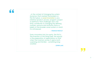 ...in the context of changing the system
dynamics that created the problem in
the first place, a social innovation is any
initiative (product, process, program, project
or platform) that challenges and, over
time, contributes to changing the defining
routines, resource and authority flows or
beliefs of the broader social system in which
it is introduced.
- FRANCES WESTLEY
Every innovation has two parts: the first is
the invention of the thing itself; the second
is the preparation of expectations so that
when the invention arrives it seems both
surprising and familiar - something long-
awaited.
- EDWIN LAND
“
“
5.
 